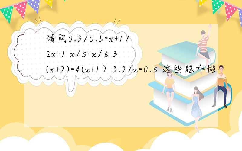 请问0.3/0.5=x+1/2x-1 x/5-x/6 3(x+2)=4(x+1）3.2/x=0.5 这些题咋做