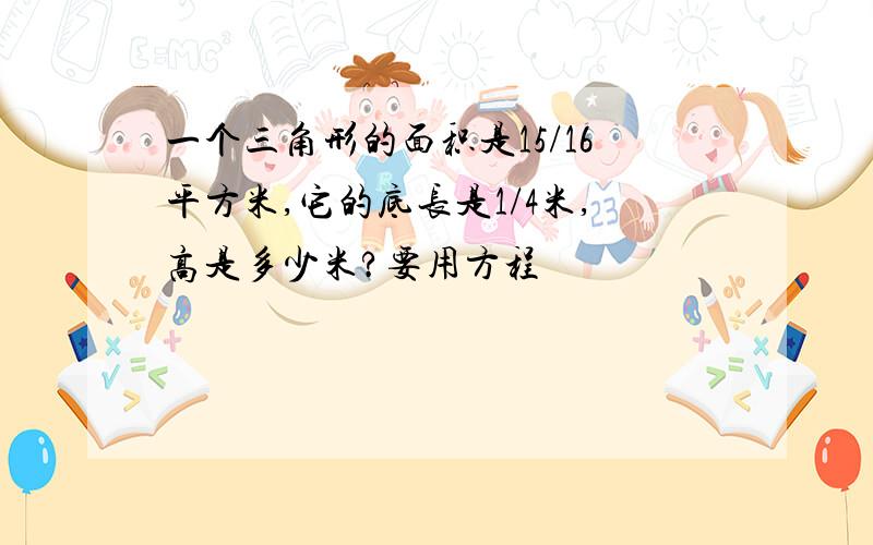 一个三角形的面积是15/16平方米,它的底长是1/4米,高是多少米?要用方程