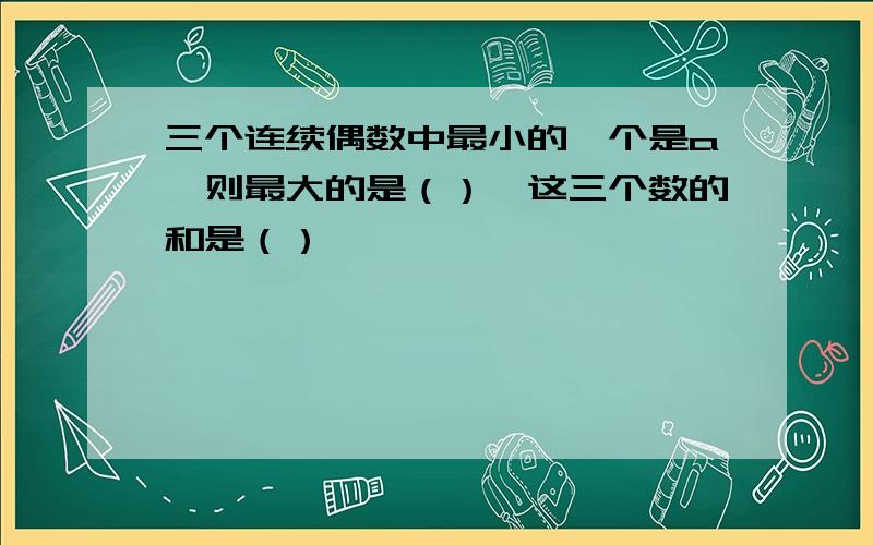 三个连续偶数中最小的一个是a,则最大的是（）,这三个数的和是（）