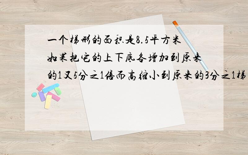 一个梯形的面积是8.5平方米如果把它的上下底各增加到原来的1又5分之1倍而高缩小到原来的3分之1梯形面积多