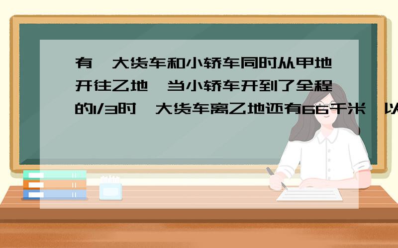 有一大货车和小轿车同时从甲地开往乙地,当小轿车开到了全程的1/3时,大货车离乙地还有66千米,以同样的速度,小轿车到达乙地时,大货车只到了全程的4/5,求甲乙两地的距离.（最多可以用一元