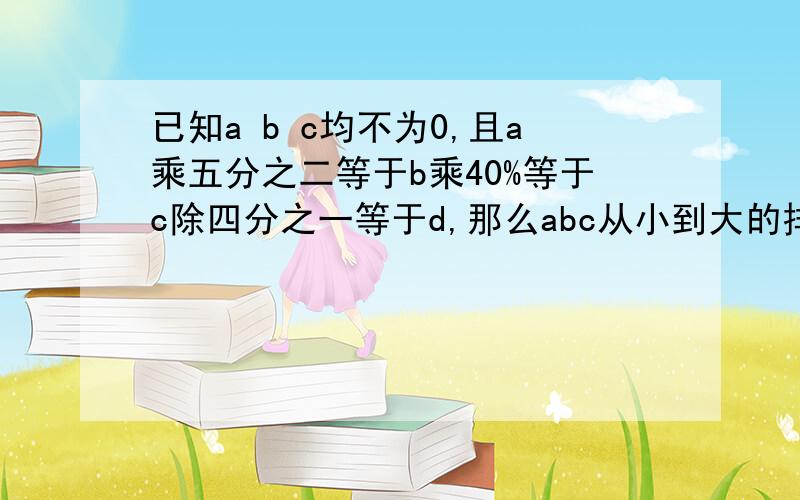 已知a b c均不为0,且a乘五分之二等于b乘40%等于c除四分之一等于d,那么abc从小到大的排顺是