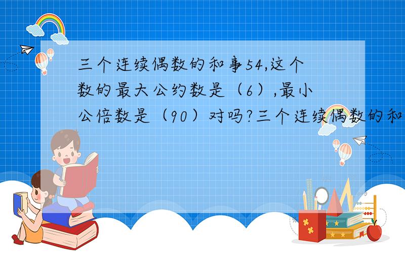 三个连续偶数的和事54,这个数的最大公约数是（6）,最小公倍数是（90）对吗?三个连续偶数的和是54，这个三个数的最大公约数是（6），最小公倍数是（90）对吗？不好意思，刚刚大意了，漏