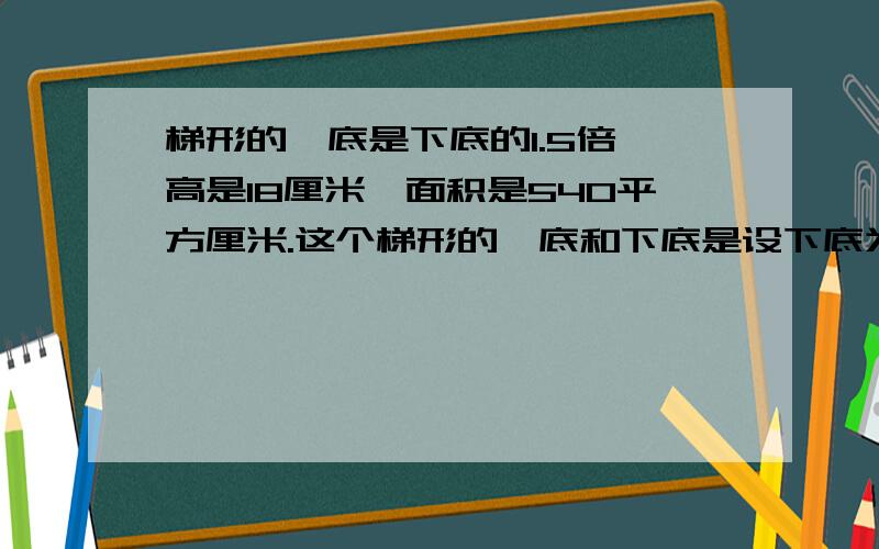 梯形的丄底是下底的1.5倍,高是18厘米,面积是540平方厘米.这个梯形的丄底和下底是设下底为x,上底就是1.5x(x+1.5x)*18/2=5402.5x=60x=24答：下底24cm,上底36cm.这里面的 *代表什么?/代表什么?