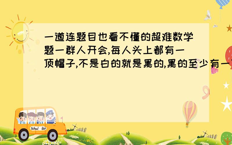 一道连题目也看不懂的超难数学题一群人开会,每人头上都有一顶帽子,不是白的就是黑的,黑的至少有一顶,人们看得见其他人的帽子,看不见自己的帽子,接着关灯,如果有人认为自己头顶是黑帽