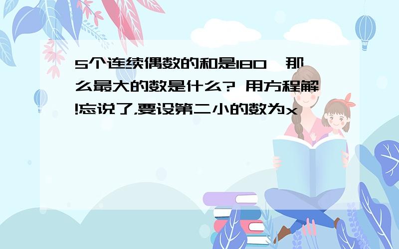 5个连续偶数的和是180,那么最大的数是什么? 用方程解!忘说了，要设第二小的数为x