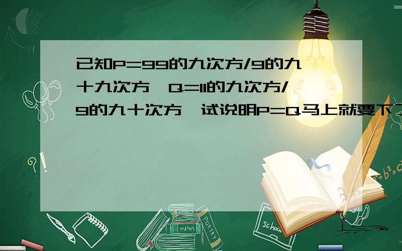 已知P=99的九次方/9的九十九次方,Q=11的九次方/9的九十次方,试说明P=Q马上就要下了,