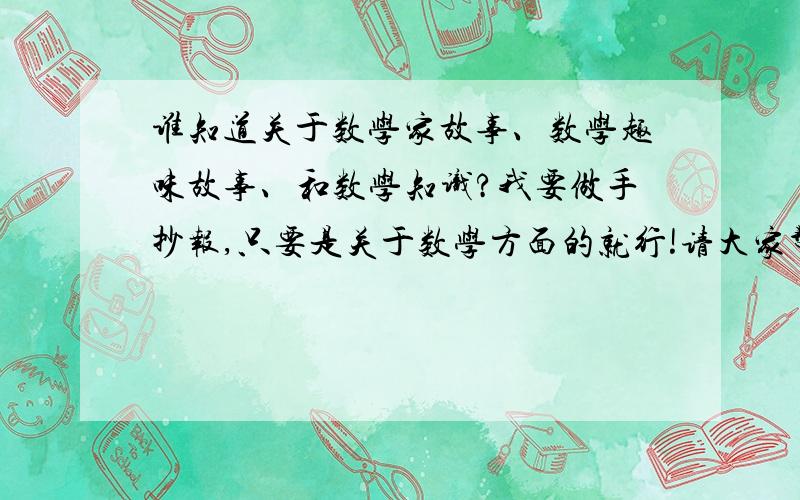 谁知道关于数学家故事、数学趣味故事、和数学知识?我要做手抄报,只要是关于数学方面的就行!请大家帮我多找一些,短一点,因为我要做手抄报!thank you very mnsh!我再说一遍,要短一点的!