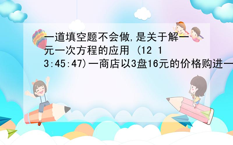 一道填空题不会做,是关于解一元一次方程的应用 (12 13:45:47)一商店以3盘16元的价格购进一批录音带,又以4盘21元的价格购进比前一批数量加倍的录音带,如果以每3盘K元的价格全部出售可得到投