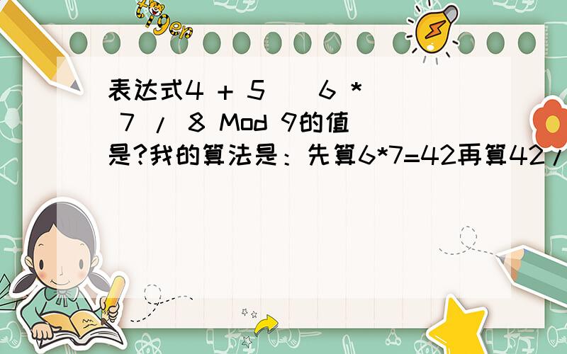 表达式4 + 5 \ 6 * 7 / 8 Mod 9的值是?我的算法是：先算6*7=42再算42/8=5.255\5.25=00Mod9=94+9=13错在哪里了呢?