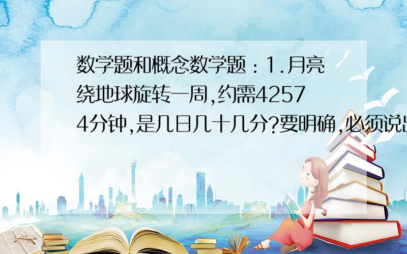 数学题和概念数学题：1.月亮绕地球旋转一周,约需42574分钟,是几日几十几分?要明确,必须说出是怎样求出来的!概念：你知道哪些有关比和比例的知识?他有什么联系和区别?2.比和分数、除法有