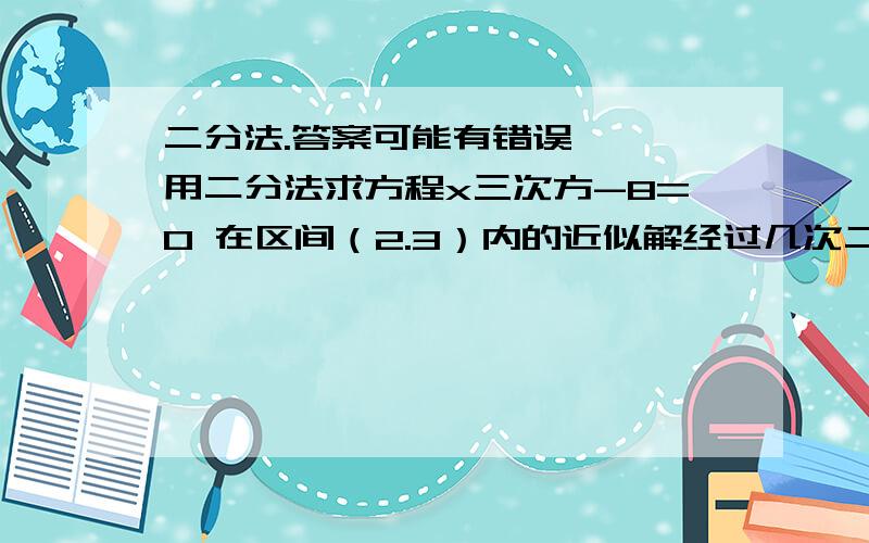 二分法.答案可能有错误、、、用二分法求方程x三次方-8=0 在区间（2.3）内的近似解经过几次二分后精确度能达到0.01？事实上 2的三次方-8=0 而区间（2，3）并没有包括它 所以根本不能在这个