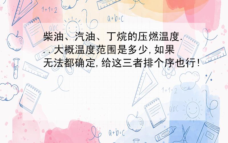 柴油、汽油、丁烷的压燃温度...大概温度范围是多少,如果无法都确定,给这三者排个序也行!