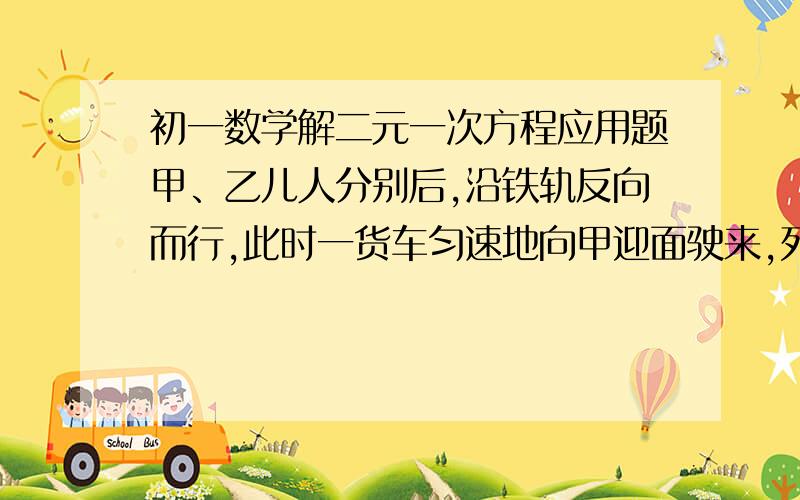 初一数学解二元一次方程应用题甲、乙儿人分别后,沿铁轨反向而行,此时一货车匀速地向甲迎面驶来,列车在甲旁开过用了15秒,然后在乙身旁开过用了17秒,已知二人步行速度都是3.6千米一小时,