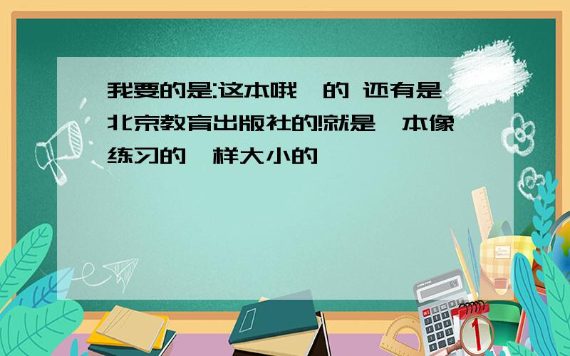 我要的是:这本哦,的 还有是北京教育出版社的!就是一本像练习的一样大小的