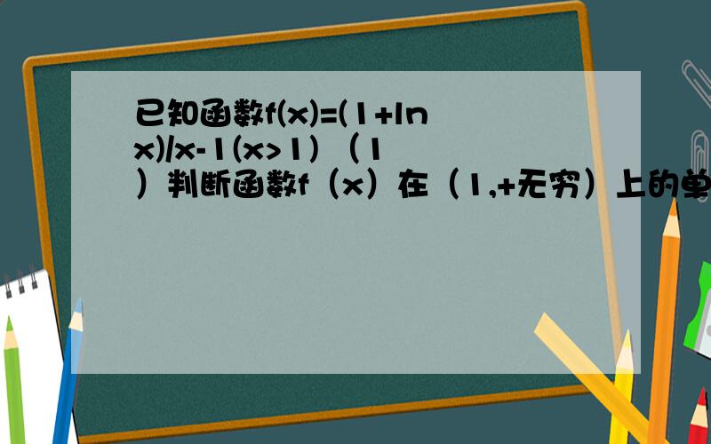 已知函数f(x)=(1+lnx)/x-1(x>1) （1）判断函数f（x）在（1,+无穷）上的单调性,并证明你的结论（2）若当x＞1时,f（x）＞k/x恒成立,求正整数k的最大值