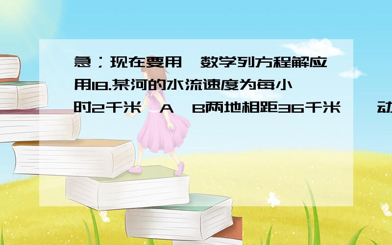 急；现在要用,数学列方程解应用18.某河的水流速度为每小时2千米,A、B两地相距36千米,一动力橡皮船从A地出发,逆流而上去B地,出航后1小时,机器发生故障,橡皮船随水向下飘动,30分钟后机器修