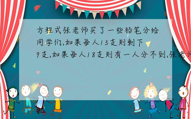 方程式张老师买了一些铅笔分给同学们,如果每人15支则剩下9支,如果每人18支则有一人分不到,张老师买了多少支铅笔?多少名同学?还有解