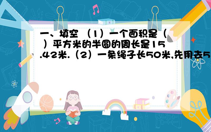 一、填空 （1）一个面积是（ ）平方米的半圆的周长是15.42米.（2）一条绳子长50米,先用去5分之3,又用去5又2分之1米,还剩（ ）米.（3）一个数与它自己的和、差、商相加的和是12.2,这个数是（