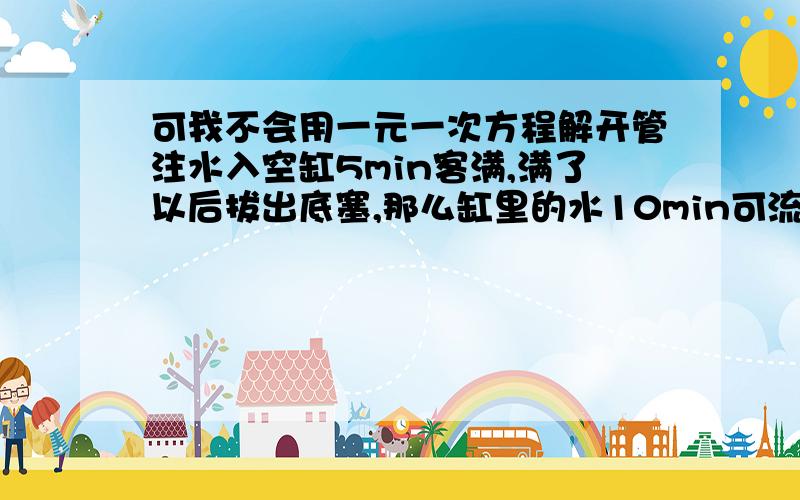 可我不会用一元一次方程解开管注水入空缸5min客满,满了以后拔出底塞,那么缸里的水10min可流尽,某次开管注水入空缸时,过了若干分钟才发现未把底塞塞上,于是立即塞上了底塞,过了同样多的