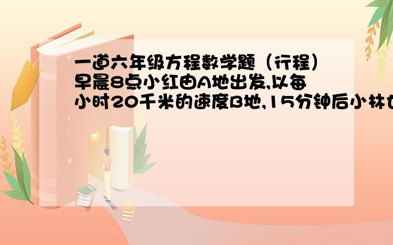 一道六年级方程数学题（行程）早晨8点小红由A地出发,以每小时20千米的速度B地,15分钟后小林也由A地出发,以每小时16千米的速度前往B地,小红到B地休息60分钟便返回A地,在返回途中,遇到由A地