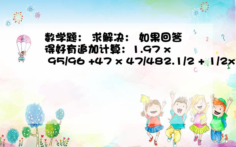 数学题： 求解决： 如果回答得好有追加计算：1.97 x 95/96 +47 x 47/482.1/2 + 1/2x3 + 1/3x4 +……+1/1999x20003.(-1又1/36 + 13/107÷24/107-17/18)÷(-7/8)x1又7/114.（1-1/2）(1/3-1)(1-1/4)(1/5-1)……(1-1/2010)(1/2011-1)5.1/2002+1