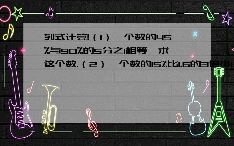 列式计算!（1）一个数的45%与90%的5分之1相等,求这个数.（2）一个数的15%比1.6的3倍少1.2,求这个数.配制一种药水,药水的质量比是1:100,小明现在手头有一种浓度为75%的药水10克,可以配制这种药