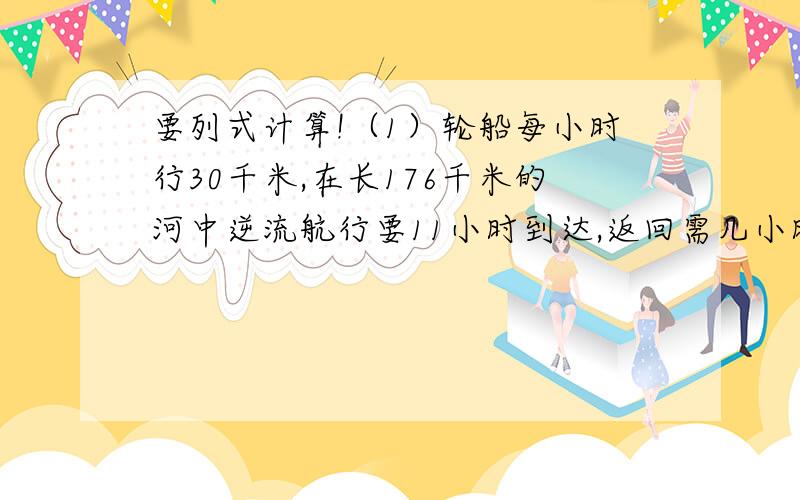 要列式计算!（1）轮船每小时行30千米,在长176千米的河中逆流航行要11小时到达,返回需几小时?（2）一项工程,甲4天完成工程的3分之1,乙两天完成工程的5分之1,若甲、乙合做3天后,剩下的由乙