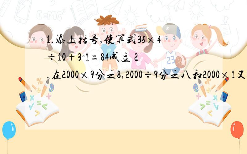 1.添上括号,使算式35×4÷10+3-1=84成立 2.在2000×9分之8,2000÷9分之八和2000×1又9分之1,得数最大的是( ),最小的是( ) 3.在一个减法算式中,被减数,减数和差相加的和是50.已知差是减数的5分之3,这个减