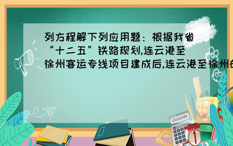 列方程解下列应用题：根据我省“十二五”铁路规划,连云港至徐州客运专线项目建成后,连云港至徐州的最短客运时间将由现在的2小时18分钟缩短为36分钟,其速度每小时将提高260km.求提速后