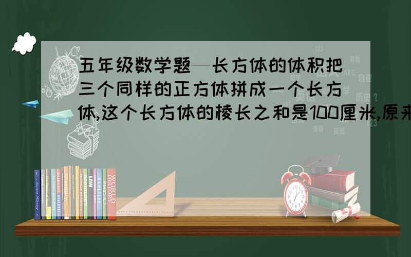 五年级数学题—长方体的体积把三个同样的正方体拼成一个长方体,这个长方体的棱长之和是100厘米,原来每个正方体的体积是（ ）立方厘米.