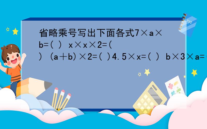 省略乘号写出下面各式7×a×b=( ) x×x×2=( ) (a＋b)×2=( )4.5×x=( ) b×3×a=( ) 3×a＋2×b=( ) 5×c×d=( ) a×3=( )