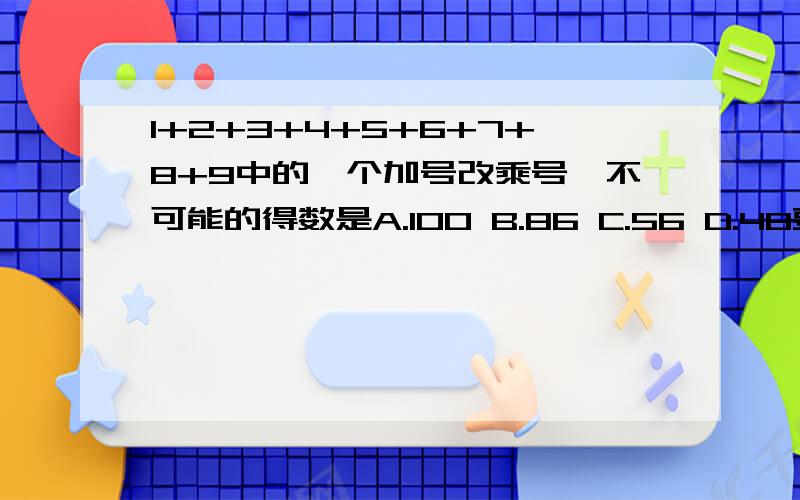 1+2+3+4+5+6+7+8+9中的一个加号改乘号,不可能的得数是A.100 B.86 C.56 D.48要说为什么