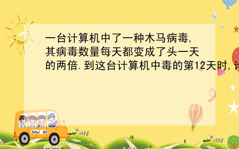 一台计算机中了一种木马病毒,其病毒数量每天都变成了头一天的两倍.到这台计算机中毒的第12天时,计算机工作人员发现病毒数量为2048个,那么这台计算机第9天的病毒数是 个第一天的病毒为