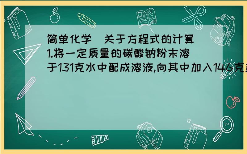 简单化学（关于方程式的计算）1.将一定质量的碳酸钠粉末溶于131克水中配成溶液,向其中加入146克盐酸溶液,恰好完全反应,并放出气体11克.求：（1）配置得到的碳酸钠溶液的质量.（2）完全