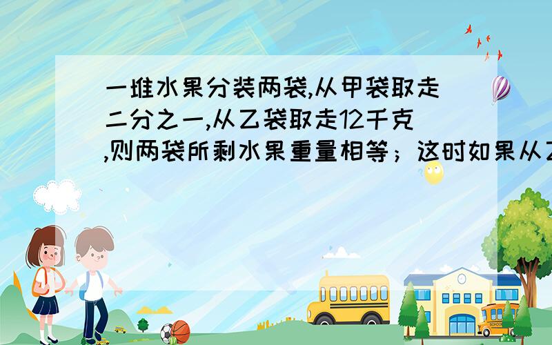 一堆水果分装两袋,从甲袋取走二分之一,从乙袋取走12千克,则两袋所剩水果重量相等；这时如果从乙袋余下的水果中再取走二分之一,则乙袋中还剩下乙袋原来重量的三分之一,原来这堆水果共