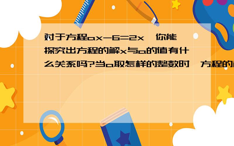 对于方程ax-6=2x,你能探究出方程的解x与a的值有什么关系吗?当a取怎样的整数时,方程的解为正整数,并求出这些正整数.