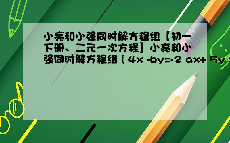 小亮和小强同时解方程组【初一下册、二元一次方程】小亮和小强同时解方程组 { 4x -by=-2 ax+ 5y =25 小亮不小心把A给看错了求得 x=-3 y=-1 小强把B看错了.得 X =5 Y=4若按正确的计算原方程组解为