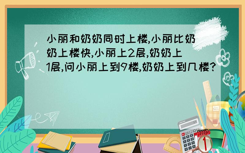 小丽和奶奶同时上楼,小丽比奶奶上楼快,小丽上2层,奶奶上1层,问小丽上到9楼,奶奶上到几楼?