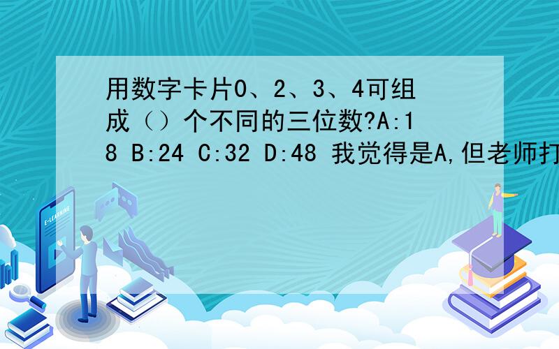 用数字卡片0、2、3、4可组成（）个不同的三位数?A:18 B:24 C:32 D:48 我觉得是A,但老师打错了,