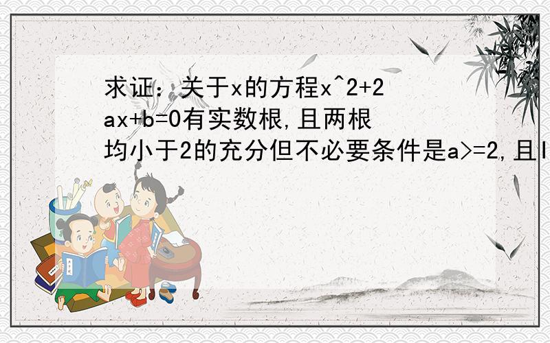 求证：关于x的方程x^2+2ax+b=0有实数根,且两根均小于2的充分但不必要条件是a>=2,且IbI