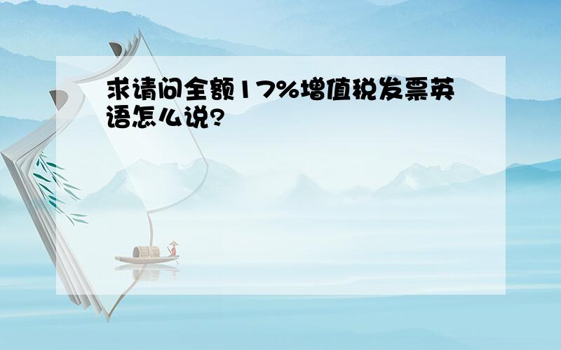 求请问全额17%增值税发票英语怎么说?