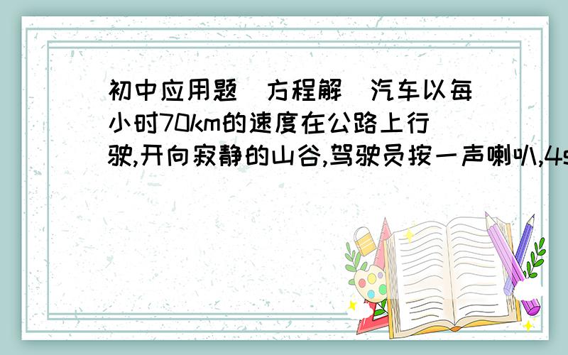 初中应用题（方程解）汽车以每小时70km的速度在公路上行驶,开向寂静的山谷,驾驶员按一声喇叭,4s后听到回响,这是骑车离山谷多远?（声音的速度以340km/s计算）