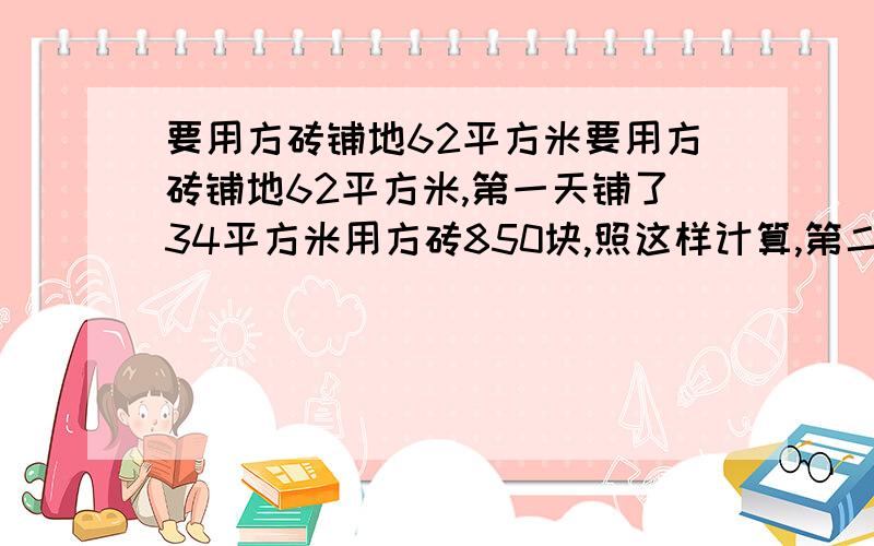 要用方砖铺地62平方米要用方砖铺地62平方米,第一天铺了34平方米用方砖850块,照这样计算,第二天铺完这块地,还需方砖多少块?（用比例解答）