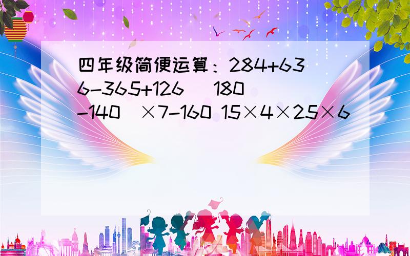 四年级简便运算：284+636-365+126 （180-140）×7-160 15×4×25×6