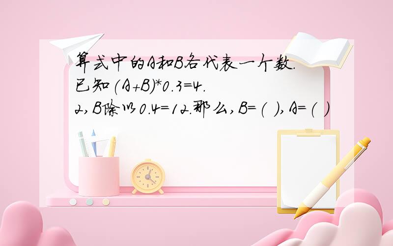 算式中的A和B各代表一个数.已知(A+B)*0.3=4.2,B除以0.4=12.那么,B=( ),A=( )