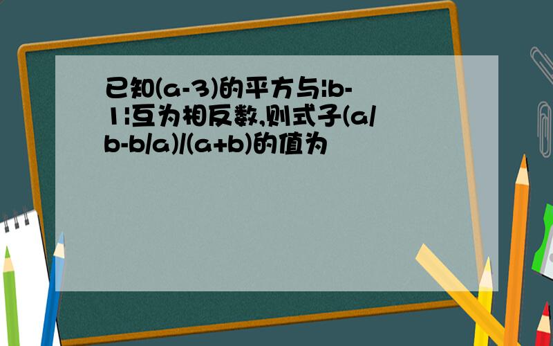 已知(a-3)的平方与|b-1|互为相反数,则式子(a/b-b/a)/(a+b)的值为