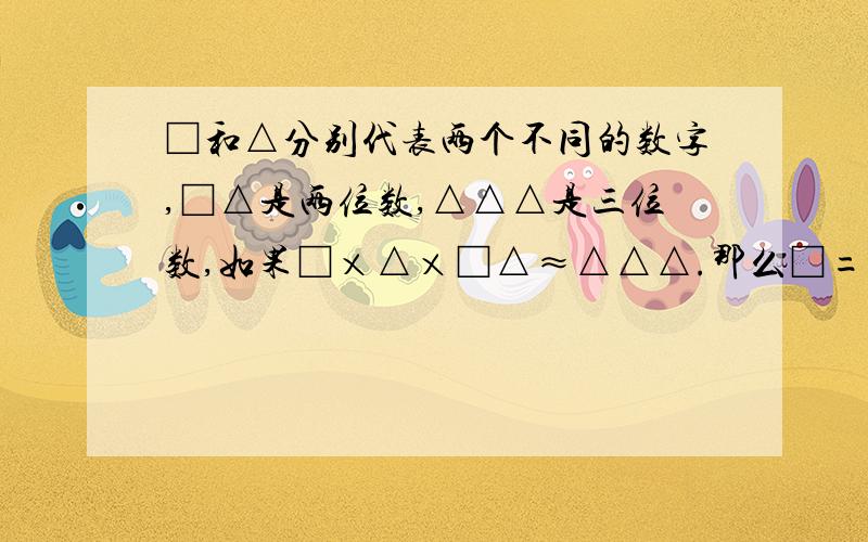 □和△分别代表两个不同的数字,□△是两位数,△△△是三位数,如果□×△×□△≈△△△.那么□=（ ）,△=（ ）