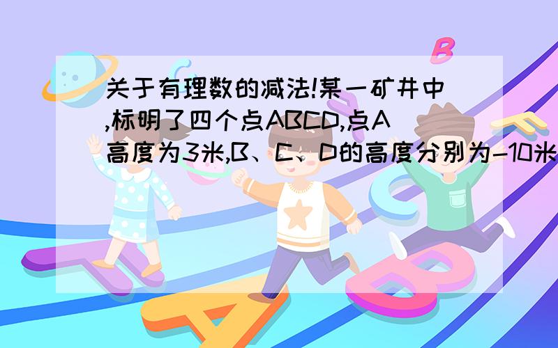 关于有理数的减法!某一矿井中,标明了四个点ABCD,点A高度为3米,B、C、D的高度分别为-10米,-20米,-30米,问最低高度比最高高度低多少米?（我要列式）!如果说，最高高度比最低高度高多少米，那