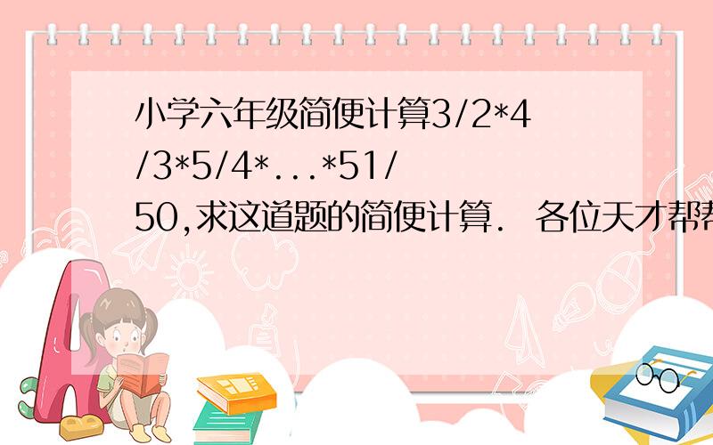 小学六年级简便计算3/2*4/3*5/4*...*51/50,求这道题的简便计算.  各位天才帮帮忙吧!要简便的过程